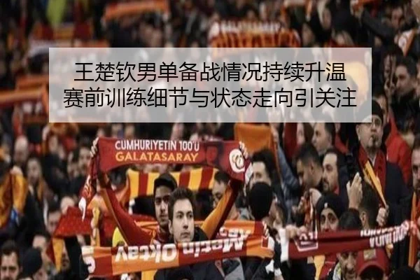 王楚钦男单备战情况持续升温 赛前训练细节与状态走向引关注